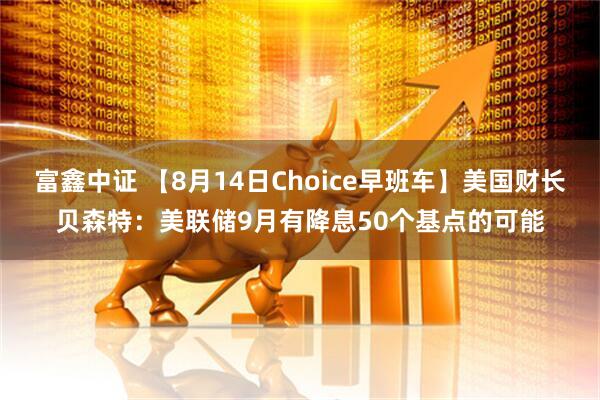 富鑫中证 【8月14日Choice早班车】美国财长贝森特：美联储9月有降息50个基点的可能
