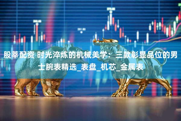 股莘配资 时光淬炼的机械美学：三款彰显品位的男士腕表精选_表盘_机芯_金属表