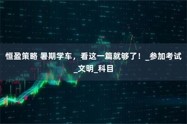 恒盈策略 暑期学车，看这一篇就够了！_参加考试_文明_科目