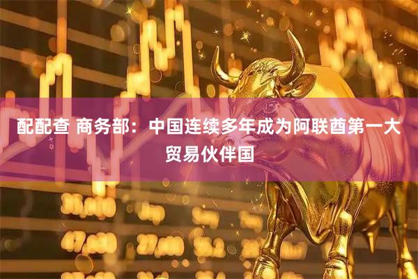 配配查 商务部：中国连续多年成为阿联酋第一大贸易伙伴国
