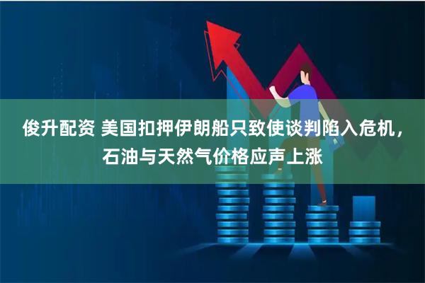 俊升配资 美国扣押伊朗船只致使谈判陷入危机，石油与天然气价格应声上涨