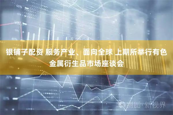 银铺子配资 服务产业、面向全球 上期所举行有色金属衍生品市场座谈会