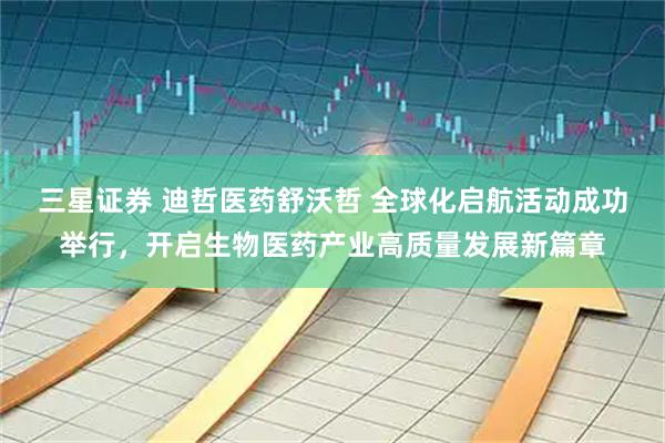 三星证券 迪哲医药舒沃哲 全球化启航活动成功举行，开启生物医药产业高质量发展新篇章