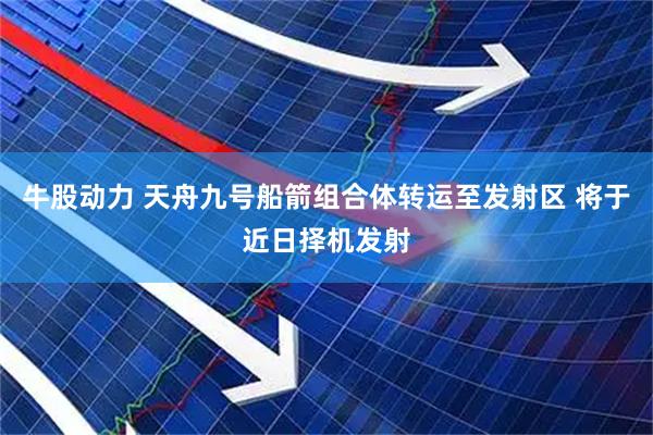 牛股动力 天舟九号船箭组合体转运至发射区 将于近日择机发射
