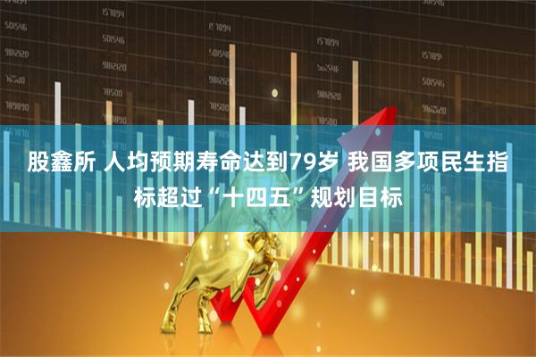 股鑫所 人均预期寿命达到79岁 我国多项民生指标超过“十四五”规划目标