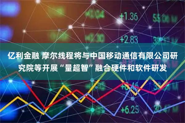 亿利金融 摩尔线程将与中国移动通信有限公司研究院等开展“量超智”融合硬件和软件研发
