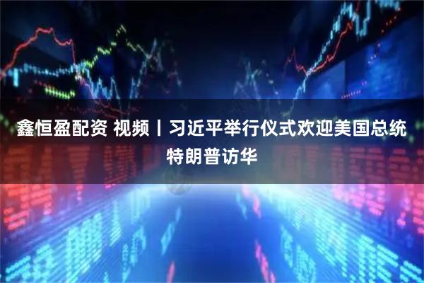 鑫恒盈配资 视频丨习近平举行仪式欢迎美国总统特朗普访华
