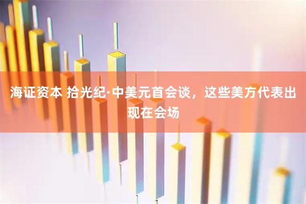 海证资本 拾光纪·中美元首会谈，这些美方代表出现在会场