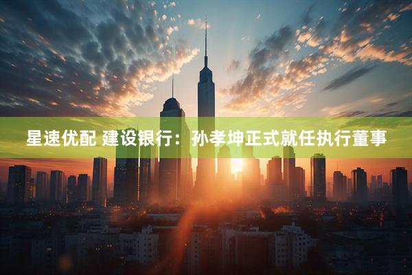 星速优配 建设银行：孙孝坤正式就任执行董事