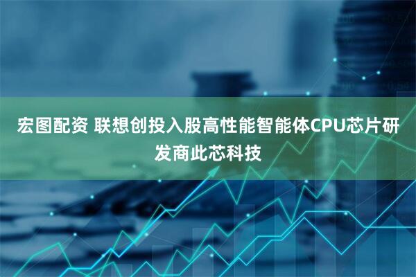 宏图配资 联想创投入股高性能智能体CPU芯片研发商此芯科技