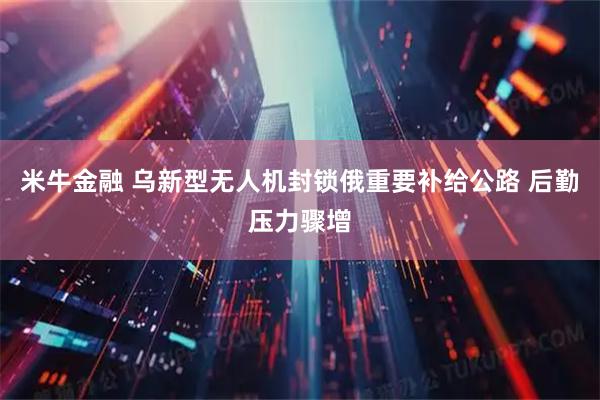 米牛金融 乌新型无人机封锁俄重要补给公路 后勤压力骤增