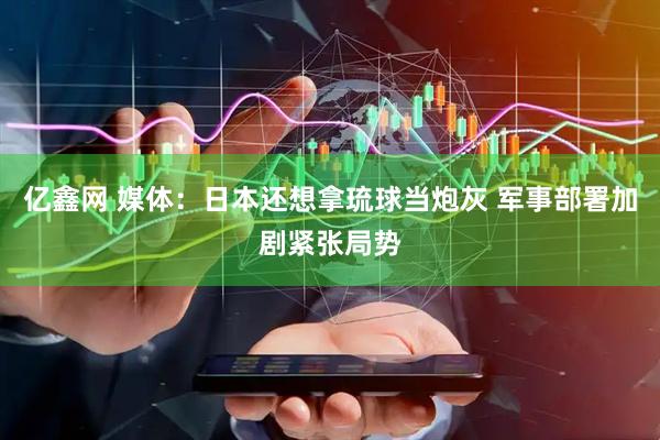 亿鑫网 媒体：日本还想拿琉球当炮灰 军事部署加剧紧张局势