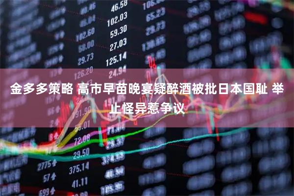 金多多策略 高市早苗晚宴疑醉酒被批日本国耻 举止怪异惹争议