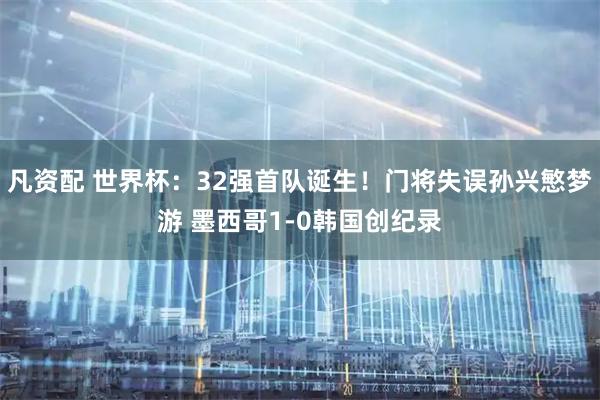 凡资配 世界杯：32强首队诞生！门将失误孙兴慜梦游 墨西哥1-0韩国创纪录