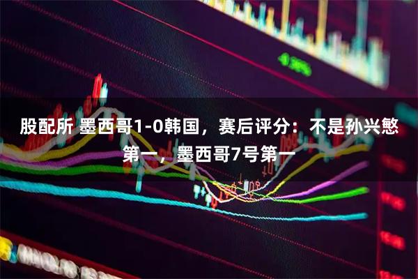 股配所 墨西哥1-0韩国，赛后评分：不是孙兴慜第一，墨西哥7号第一