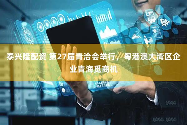 泰兴隆配资 第27届青洽会举行，粤港澳大湾区企业青海觅商机
