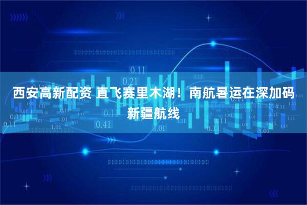 西安高新配资 直飞赛里木湖！南航暑运在深加码新疆航线