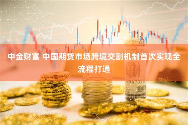 中金财富 中国期货市场跨境交割机制首次实现全流程打通