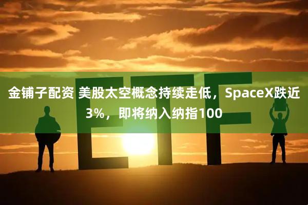 金铺子配资 美股太空概念持续走低，SpaceX跌近3%，即将纳入纳指100